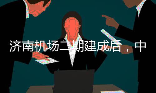 后，达机济南机场建成二期中心钟通城区场可45分